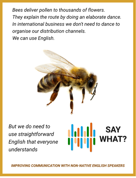 Bees deliver pollen to thousands of flowers. They explain the route by doing an elaborate dance. In international business we don't need to dance to organise our distribution channels. We can use English. But we do need to use straightforward English that everyone understands    SAY WHAT? IMPROVING COMMUNICATION WITH NON-NATIVE ENGLISH SPEAKERS