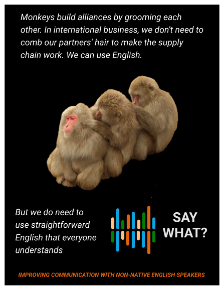 Monkeys build alliances by grooming each other. In international business, we don't need to comb our partners' hair to make the supply chain work. We can use English. But we do need to use straightforward English that everyone understands    SAY WHAT? IMPROVING COMMUNICATION WITH NON-NATIVE ENGLISH SPEAKERS
