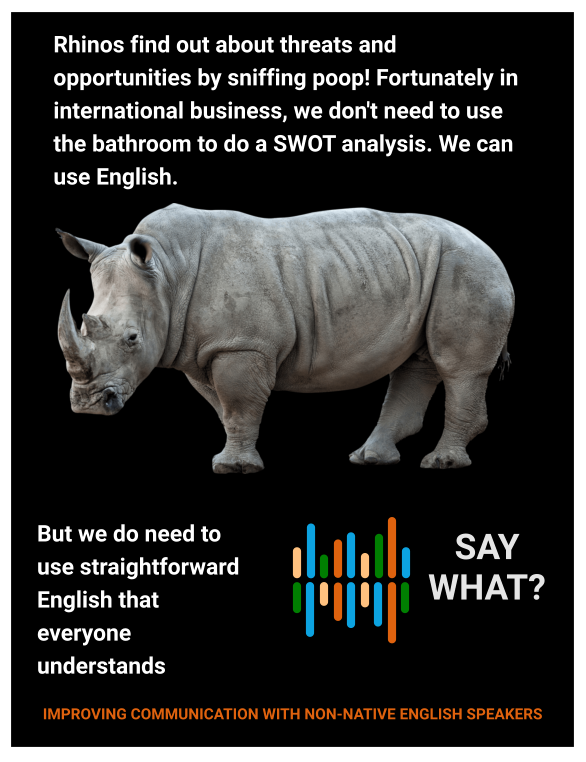 Rhinos find out about threats and opportunities by sniffing poop! Fortunately in international business, we don't need to use the bathroom to do a SWOT analysis. We can use English.  But we do need to use straightforward English that everyone understands    SAY WHAT? IMPROVING COMMUNICATION WITH NON-NATIVE ENGLISH SPEAKERS