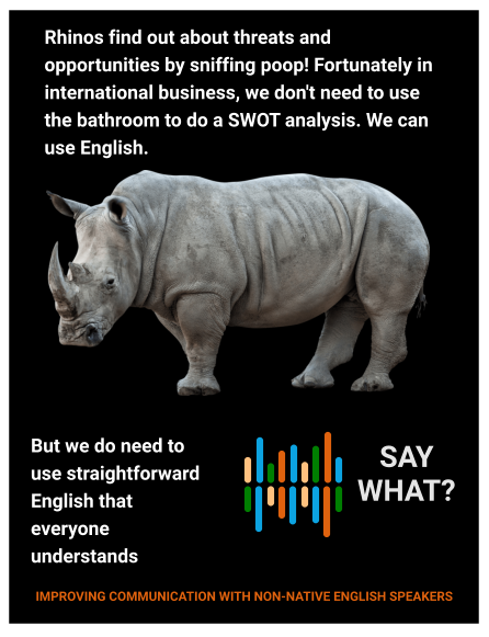 Rhinos find out about threats and opportunities by sniffing poop! Fortunately in international business, we don't need to use the bathroom to do a SWOT analysis. We can use English.  But we do need to use straightforward English that everyone understands    SAY WHAT? IMPROVING COMMUNICATION WITH NON-NATIVE ENGLISH SPEAKERS