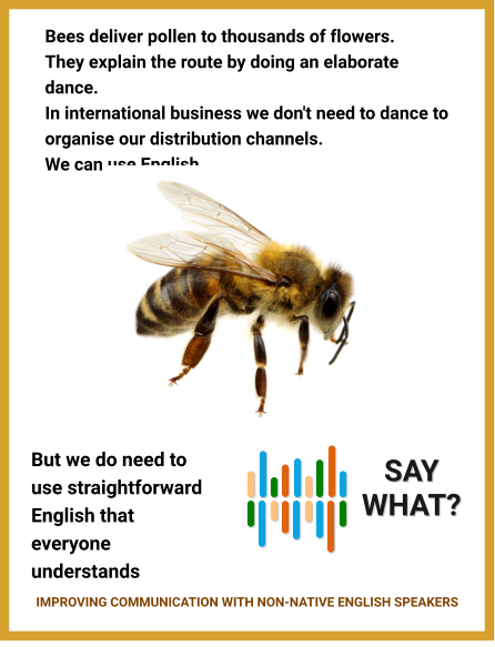 Bees deliver pollen to thousands of flowers. They explain the route by doing an elaborate dance. In international business we don't need to dance to organise our distribution channels. We can use English. But we do need to use straightforward English that everyone understands    SAY WHAT? IMPROVING COMMUNICATION WITH NON-NATIVE ENGLISH SPEAKERS